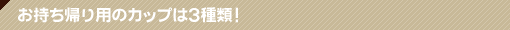店内情報 お持ち帰り用のカップは3種類！